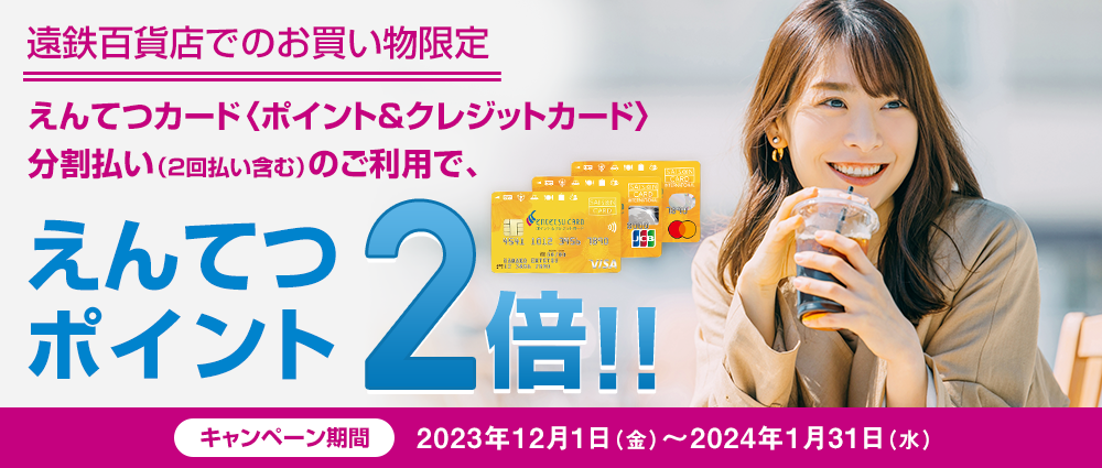 期間中、遠鉄百貨店にてえんてつカード〈ポイント＆クレジットカード〉決済で分割払い（2回払い含む）をご利用いただくと、えんてつポイントが2倍になります。