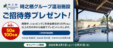 期間中、ショッピングを合計30,000円（税込）以上ご利用いただいた方の中から抽選で50組100名様に、時之栖グループ温浴施設御招待券をプレゼントいたします。