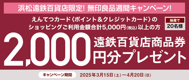 期間中、「無印良品 浜松遠鉄百貨店」にてえんてつカード〈ポイント＆クレジットカード〉のショッピングご利用金額合計5,000円（税込）以上の方の中から、抽選で20名様に遠鉄百貨店商品券2,000円分をプレゼントいたします。
☆無印良品週間（3/21㊎～3/31㊊）でのお買い上げがある方は、当選確率3倍！