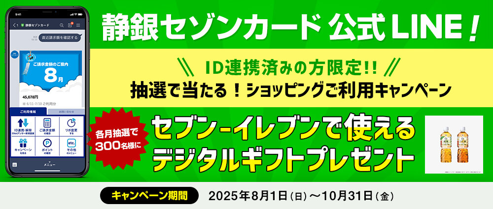 期間中、静銀セゾンカードLINE公式アカウントに連携したカードで各月合計3万円（税込）以上ショッピングをご利用いただいた方の中から、各月抽選で300名様（合計900名様）にセブン‐イレブンで使えるデジタルギフトをプレゼントいたします。
期間中に新たにID連携をしていただいた方は、当選確率3倍！