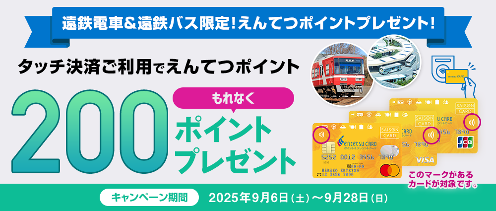 期間中、遠鉄電車または遠鉄バスのお支払いをえんてつカード〈ポイント＆クレジットカード〉でタッチ決済をしていただいた方に、もれなくえんてつポイントを200ポイントプレゼントいたします。