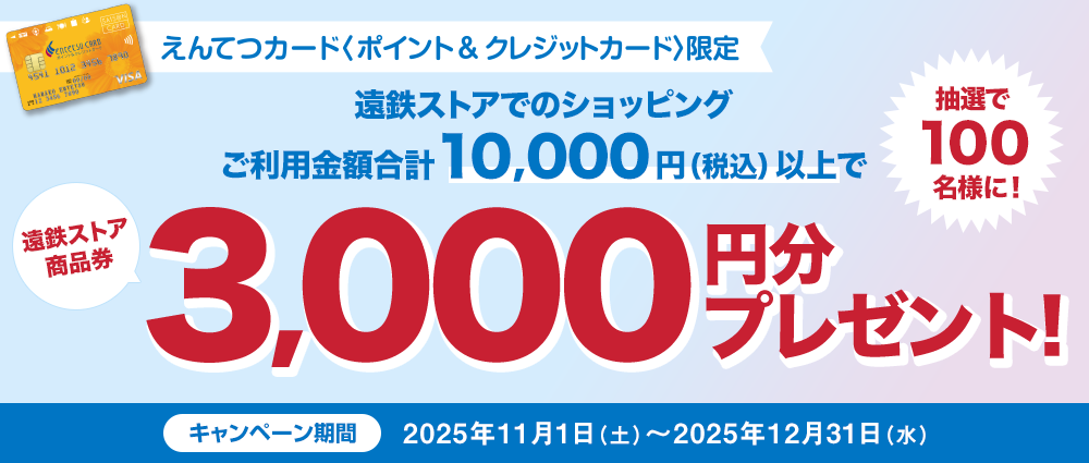 期間中、遠鉄ストアでのえんてつカード〈ポイント&クレジットカード〉のショッピングご利用金額合計10,000円(税込)以上の方の中から、抽選で100名様に遠鉄ストア商品券3,000円分をプレゼントいたします。
※遠鉄ストア店舗内テナント・マツモトキヨシご利用分は対象外となります。