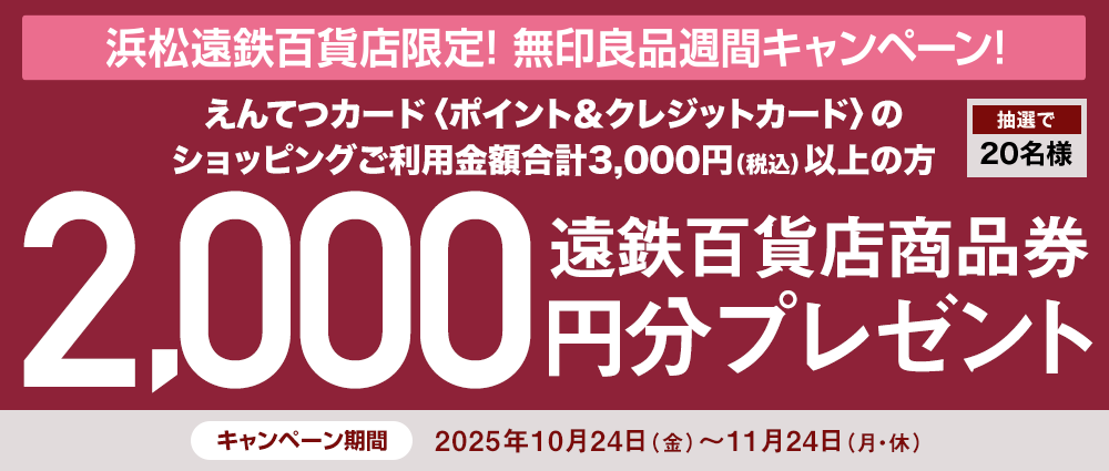 期間中、「無印良品 浜松遠鉄百貨店」にてえんてつカード〈ポイント&クレジットカード〉のショッピングご利用金額合計3,000円(税込)以上の方の中から、抽選で20名様に遠鉄百貨店商品券2,000円分をプレゼントいたします。
☆無印良品週間(10/24(金)~11/3(月・祝))でのお買い上げがある方は、当選確率3倍!