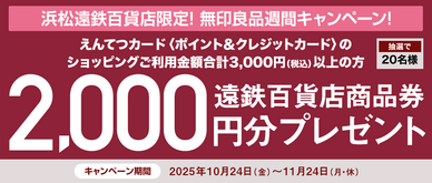 期間中、「無印良品 浜松遠鉄百貨店」にてえんてつカード〈ポイント&クレジットカード〉のショッピングご利用金額合計3,000円(税込)以上の方の中から、抽選で20名様に遠鉄百貨店商品券2,000円分をプレゼントいたします。
☆無印良品週間(10/24(金)~11/3(月・祝))でのお買い上げがある方は、当選確率3倍!