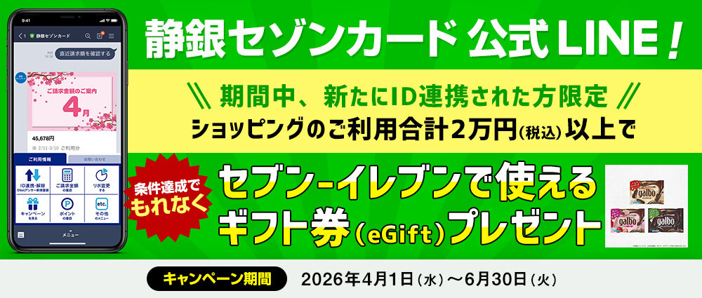 期間中、新たにS NetアンサーのIDを静銀セゾンカードLINE公式アカウントに連携いただき、ID連携したカードで合計2万円（税込）以上ショッピングをご利用いただいた方全員にもれなくセブン-イレブンで使えるギフト券（eGift）をプレゼントいたします。