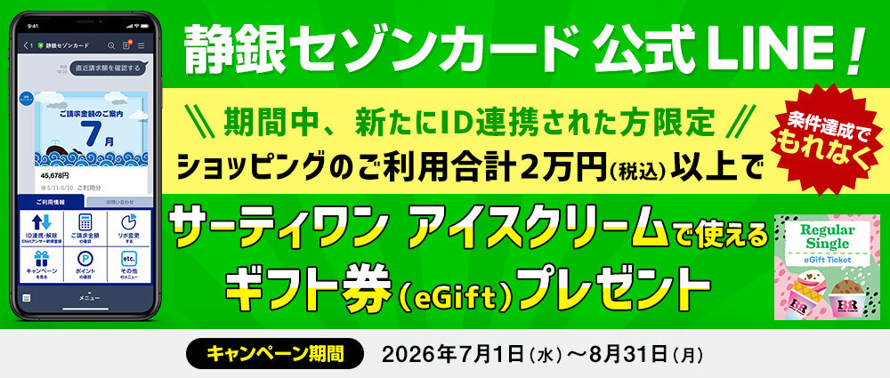 期間中、新たにS NetアンサーのIDを静銀セゾンカードLINE公式アカウントに連携いただき、ID連携したカードで期間中合計2万円（税込）以上ショッピングをご利用いただいた方全員にもれなくサーティワン アイスクリームで使えるギフト券（eGift）をプレゼントいたします。