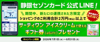 期間中、新たにS NetアンサーのIDを静銀セゾンカードLINE公式アカウントに連携いただき、ID連携したカードで期間中合計2万円（税込）以上ショッピングをご利用いただいた方全員にもれなくサーティワン アイスクリームで使えるギフト券（eGift）をプレゼントいたします。