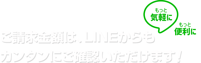 もっと気軽に!もっと便利に!ご請求金額は、LINEからもカンタンにご確認いただけます!